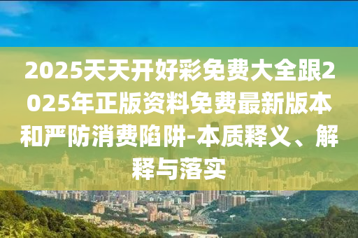 2025天天開好彩免費大全跟2025年正版資料免費最新版本和嚴防消費陷阱-本質釋義、解釋與落實